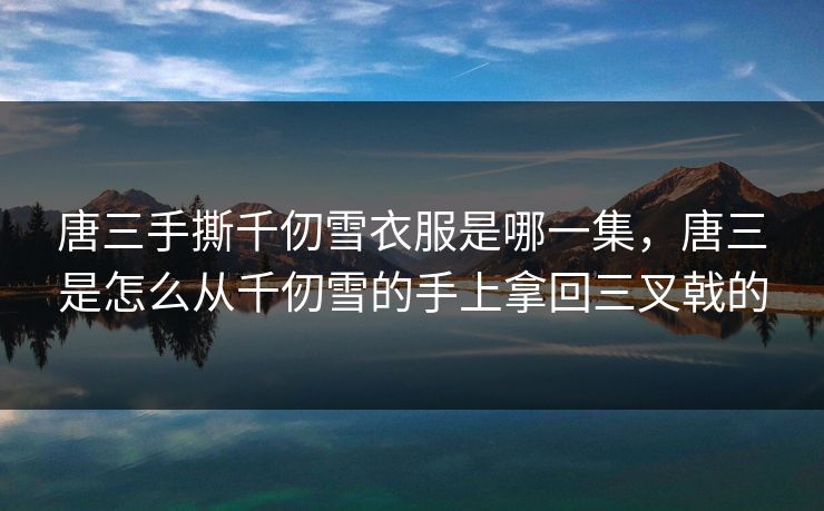 唐三手撕千仞雪衣服是哪一集，唐三是怎么从千仞雪的手上拿回三叉戟的