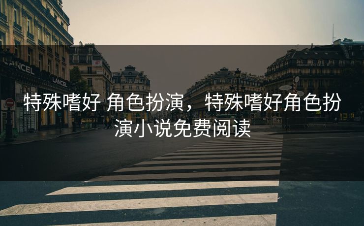 特殊嗜好 角色扮演，特殊嗜好角色扮演小说免费阅读