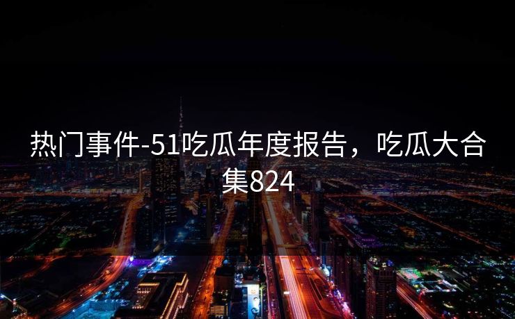 热门事件-51吃瓜年度报告，吃瓜大合集824
