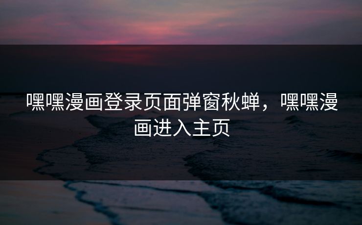 嘿嘿漫画登录页面弹窗秋蝉,嘿嘿漫画进入主页