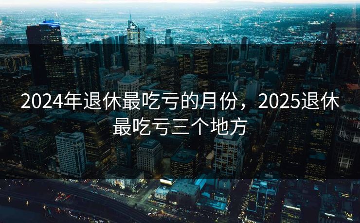 2024年退休最吃亏的月份,2025退休最吃亏三个地方