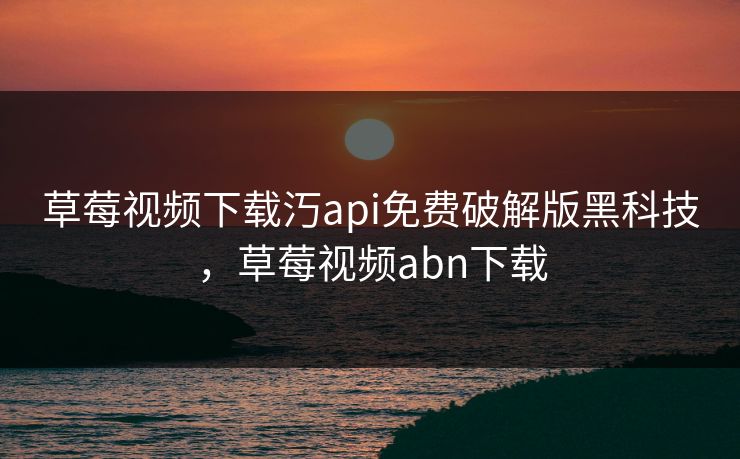 草莓视频下载汅api免费破解版黑科技，草莓视频abn下载