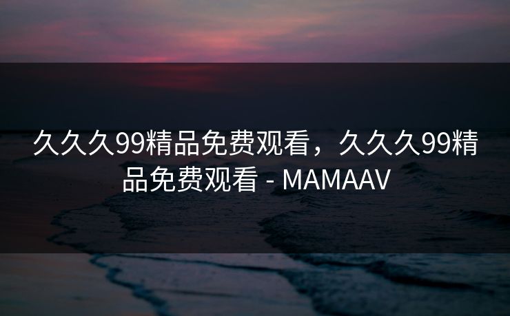 久久久99精品免费观看，久久久99精品免费观看 - MAMAAV