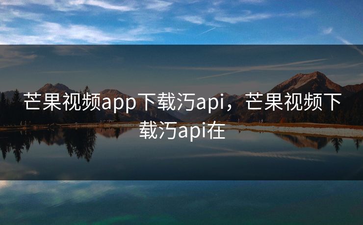 芒果视频app下载汅api,芒果视频下载汅api在 芒果视频app下载汅api,芒果视频下载汅api在