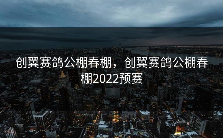 创翼赛鸽公棚春棚,创翼赛鸽公棚春棚2022预赛 创翼赛鸽公棚春棚,创翼赛鸽公棚春棚2022预赛