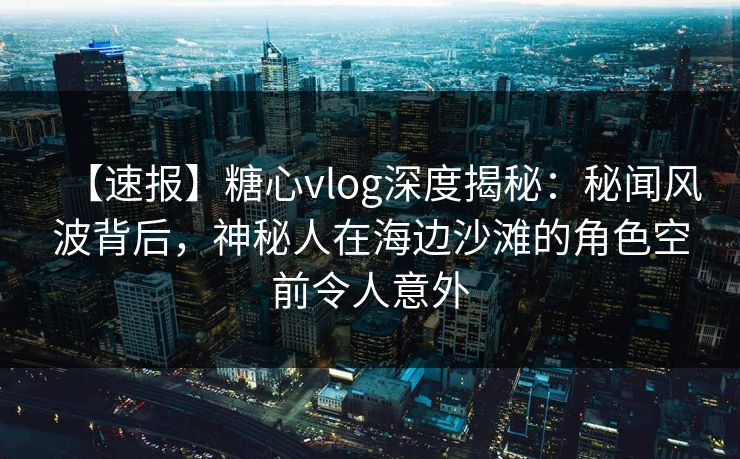 【速报】糖心vlog深度揭秘：秘闻风波背后，神秘人在海边沙滩的角色空前令人意外  第1张