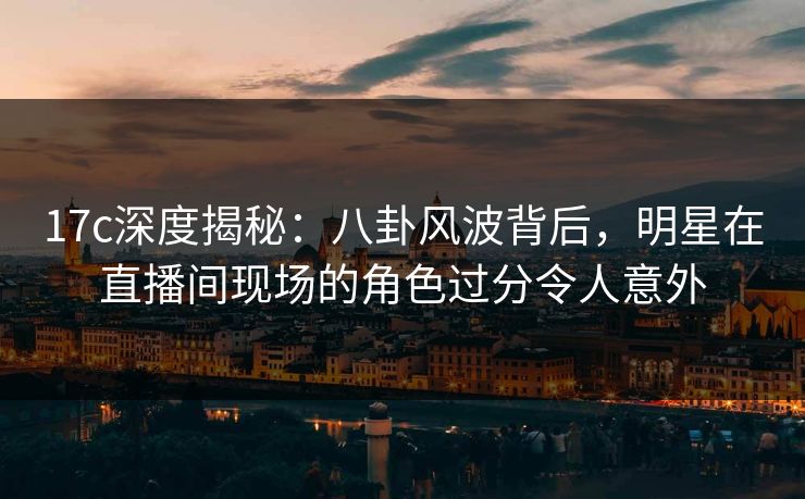 17c深度揭秘：八卦风波背后，明星在直播间现场的角色过分令人意外