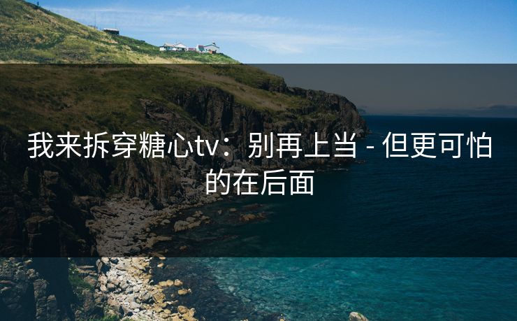 我来拆穿糖心tv：别再上当 - 但更可怕的在后面