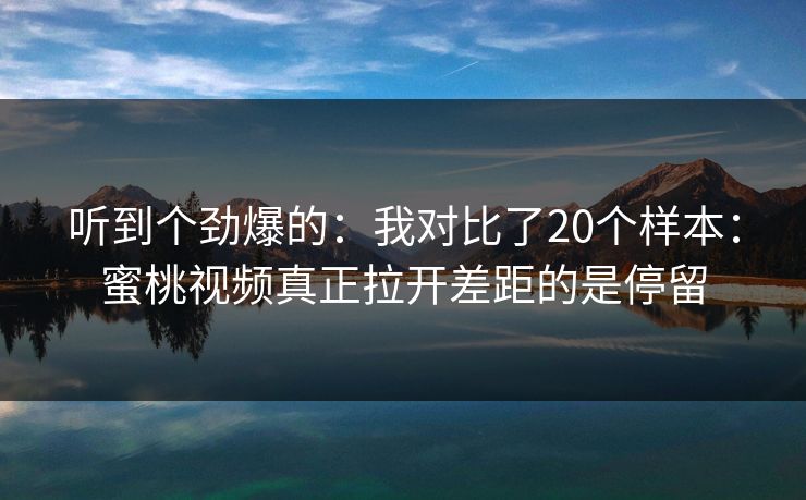 听到个劲爆的：我对比了20个样本：蜜桃视频真正拉开差距的是停留