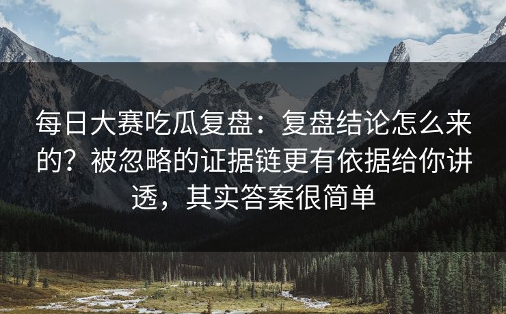 每日大赛吃瓜复盘：复盘结论怎么来的？被忽略的证据链更有依据给你讲透，其实答案很简单