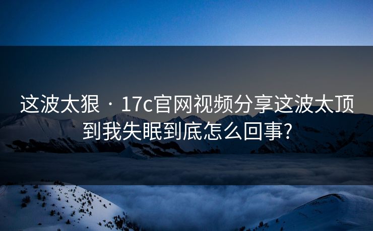 这波太狠 · 17c官网视频分享这波太顶到我失眠到底怎么回事?