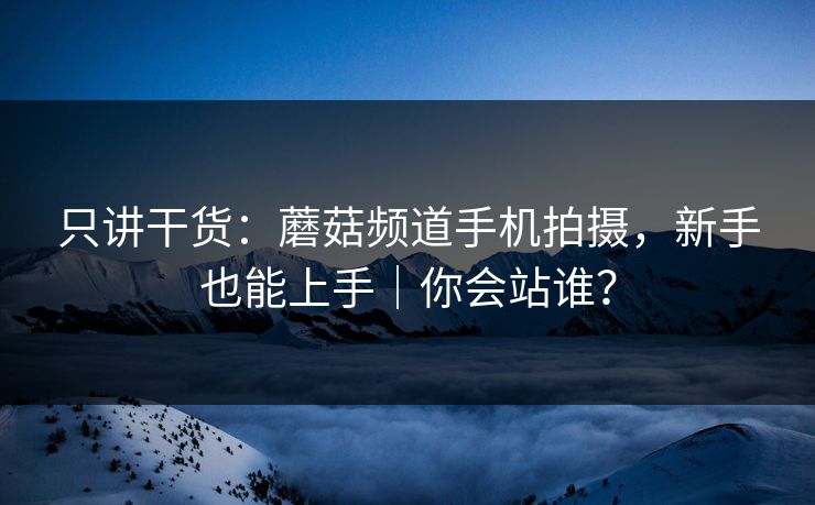 只讲干货：蘑菇频道手机拍摄，新手也能上手｜你会站谁？