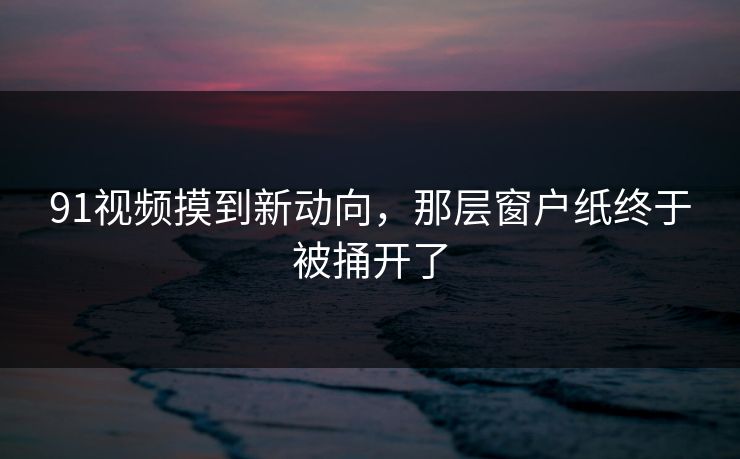 91视频摸到新动向，那层窗户纸终于被捅开了  第1张