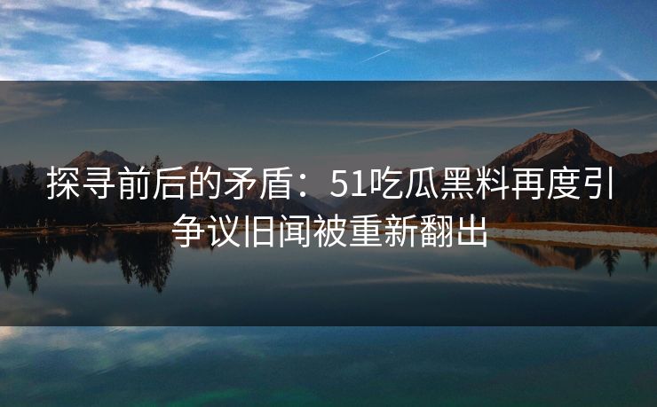 探寻前后的矛盾：51吃瓜黑料再度引争议旧闻被重新翻出  第1张