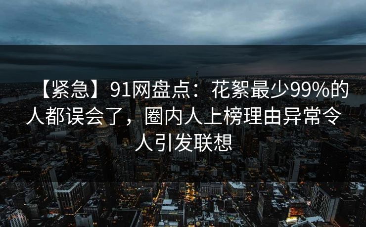 【紧急】91网盘点：花絮最少99%的人都误会了，圈内人上榜理由异常令人引发联想