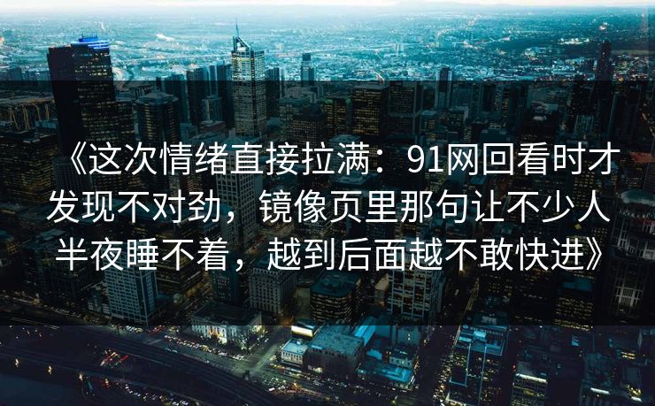 《这次情绪直接拉满：91网回看时才发现不对劲，镜像页里那句让不少人半夜睡不着，越到后面越不敢快进》  第1张