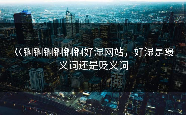 巜锕锕锕锕锕锕好湿网站，好湿是褒义词还是贬义词