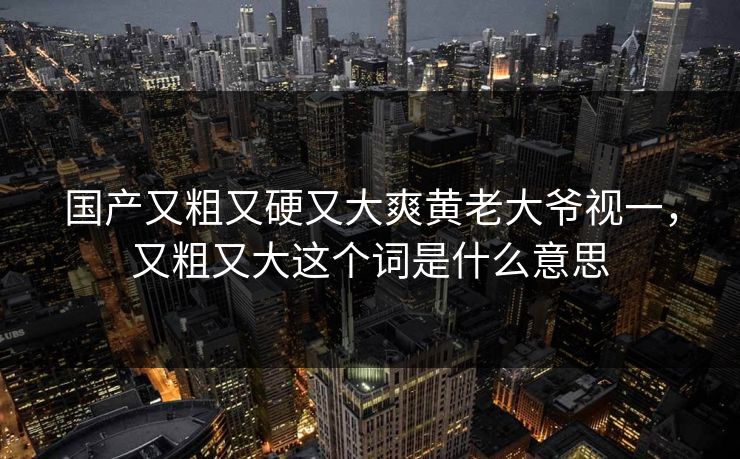 国产又粗又硬又大爽黄老大爷视一，又粗又大这个词是什么意思