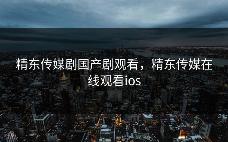 精东传媒剧国产剧观看,精东传媒在线观看ios 精东传媒剧国产剧观看,精东传媒在线观看ios