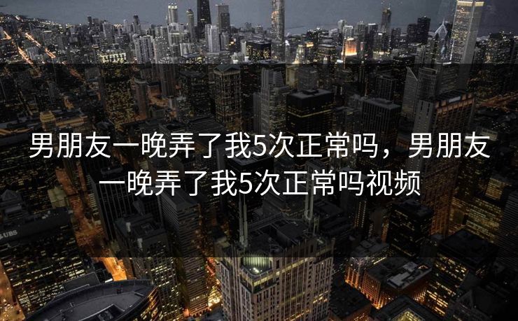 男朋友一晚弄了我5次正常吗，男朋友一晚弄了我5次正常吗视频