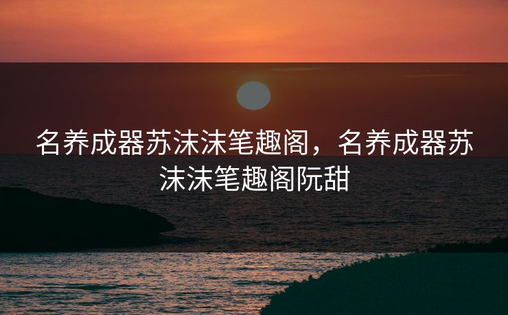名养成器苏沫沫笔趣阁，名养成器苏沫沫笔趣阁阮甜