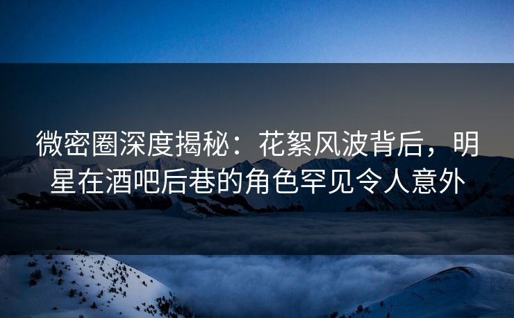微密圈深度揭秘：花絮风波背后，明星在酒吧后巷的角色罕见令人意外