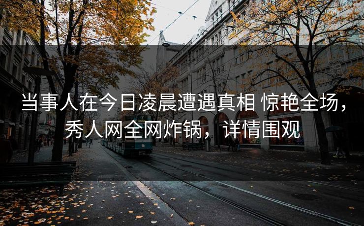 当事人在今日凌晨遭遇真相 惊艳全场，秀人网全网炸锅，详情围观