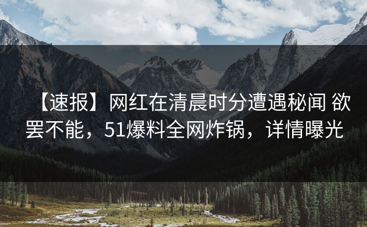 【速报】网红在清晨时分遭遇秘闻 欲罢不能,51爆料全网炸锅,详情曝光