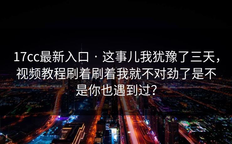 17cc最新入口 · 这事儿我犹豫了三天，视频教程刷着刷着我就不对劲了是不是你也遇到过？