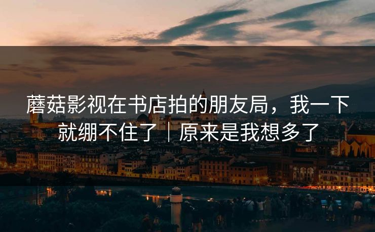 蘑菇影视在书店拍的朋友局，我一下就绷不住了｜原来是我想多了